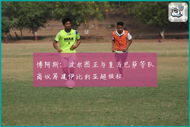 博阿斯：波尔图正与皇马巴萨等队商议筹建伊比利亚超级杯