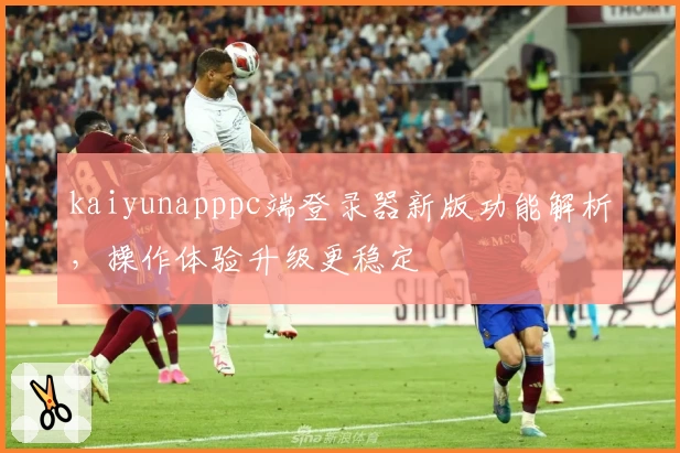 kaiyunapppc端登录器新版功能解析，操作体验升级更稳定