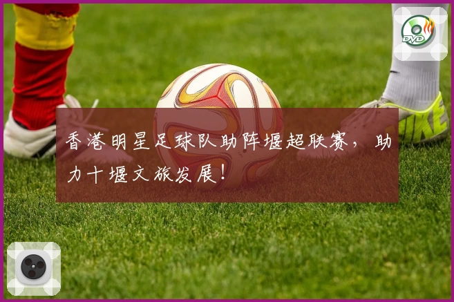 香港明星足球队助阵堰超联赛，助力十堰文旅发展！