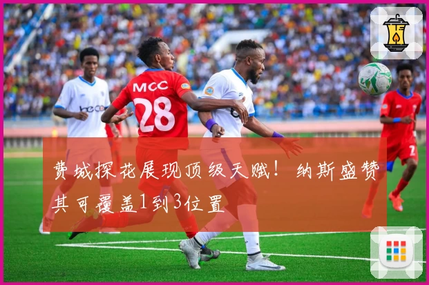 费城探花展现顶级天赋！纳斯盛赞其可覆盖1到3位置