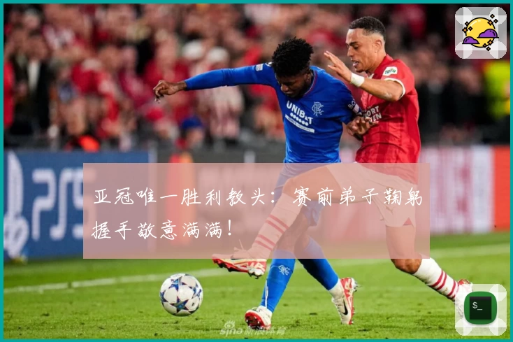 亚冠唯一胜利教头：赛前弟子鞠躬握手敬意满满！