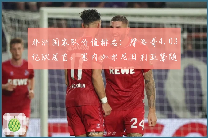 非洲国家队价值排名：摩洛哥4.03亿欧居首，塞内加尔尼日利亚紧随其后