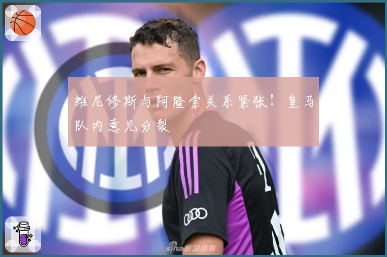 维尼修斯与阿隆索关系紧张！皇马队内意见分裂