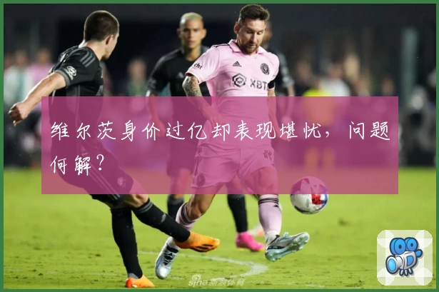 维尔茨身价过亿却表现堪忧，问题何解？