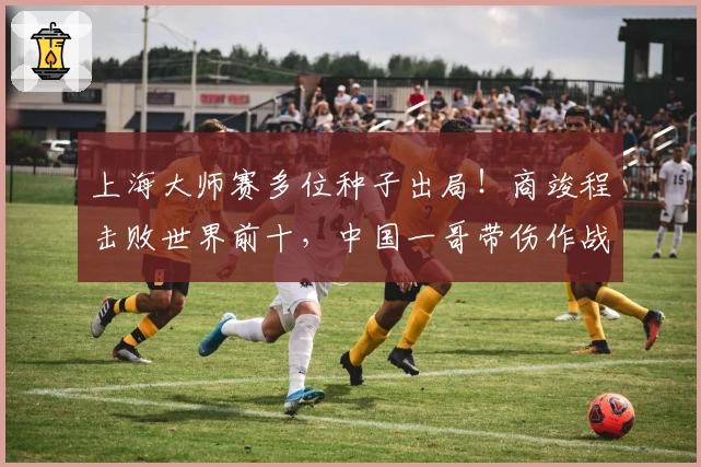 上海大师赛多位种子出局！商竣程击败世界前十，中国一哥带伤作战