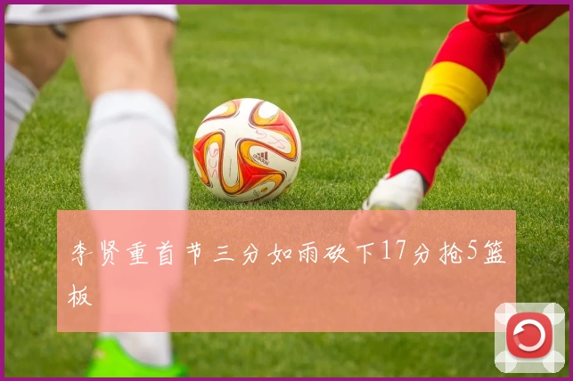 李贤重首节三分如雨砍下17分抢5篮板