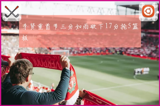 李贤重首节三分如雨砍下17分抢5篮板