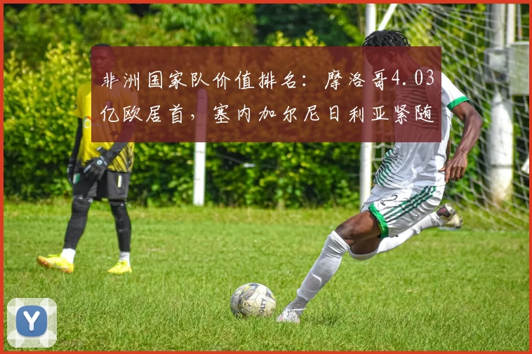 非洲国家队价值排名：摩洛哥4.03亿欧居首，塞内加尔尼日利亚紧随其后