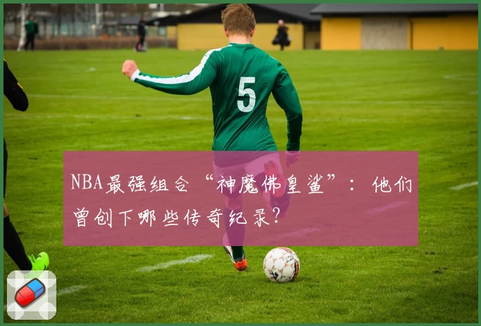 NBA最强组合“神魔佛皇鲨”：他们曾创下哪些传奇纪录？