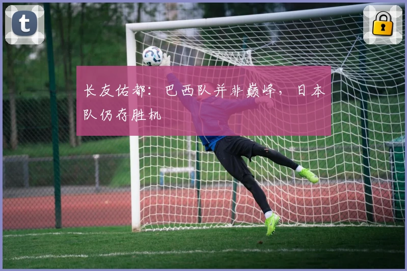 长友佑都：巴西队并非巅峰，日本队仍存胜机