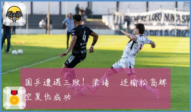 国乒遭遇三败！梁靖崑连输松岛辉空复仇成功