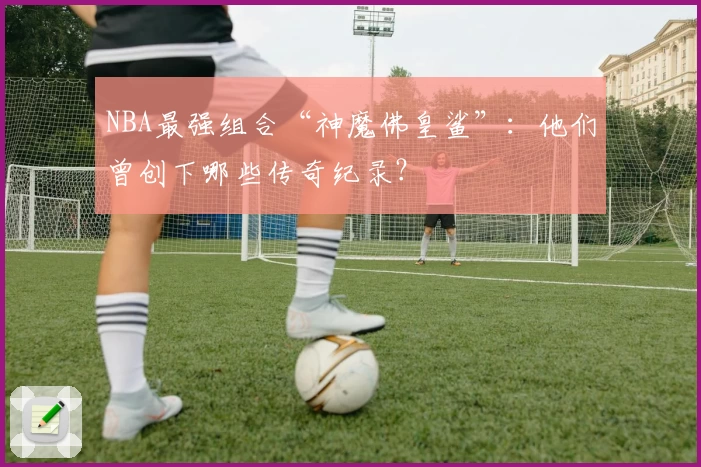 NBA最强组合“神魔佛皇鲨”：他们曾创下哪些传奇纪录？