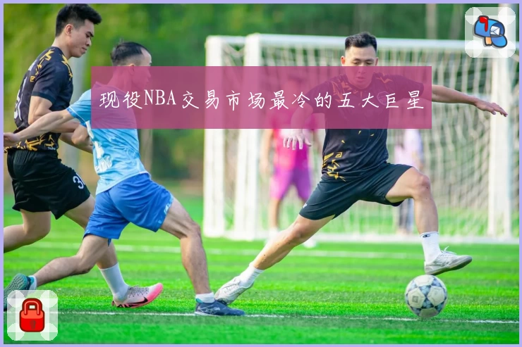 现役NBA交易市场最冷的五大巨星